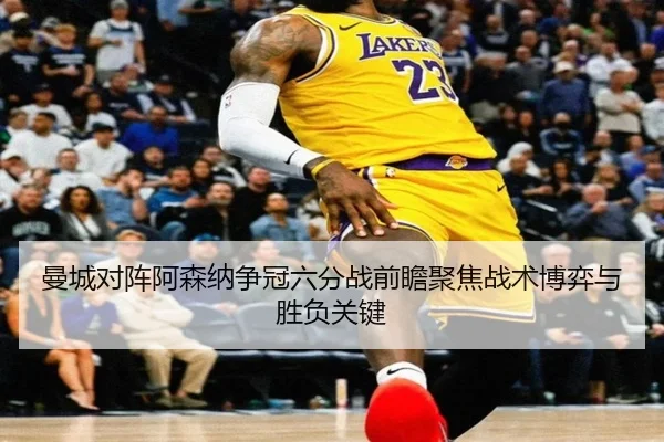 曼城对阵阿森纳争冠六分战前瞻聚焦战术博弈与胜负关键