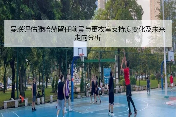 曼联评估滕哈赫留任前景与更衣室支持度变化及未来走向分析
