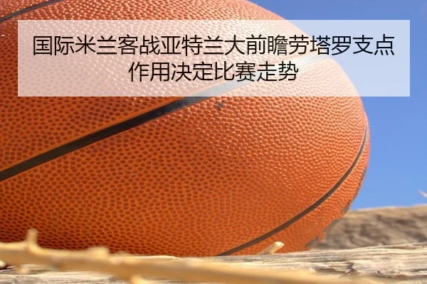 国际米兰客战亚特兰大前瞻劳塔罗支点作用决定比赛走势 | kaiyun